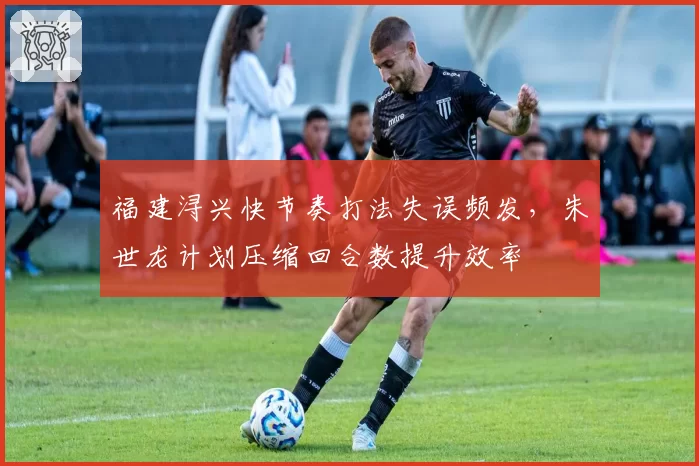 福建浔兴快节奏打法失误频发,朱世龙计划压缩回合数提升效率