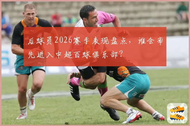 后球员2026赛季表现盘点，谁会率先进入中超百球俱乐部？