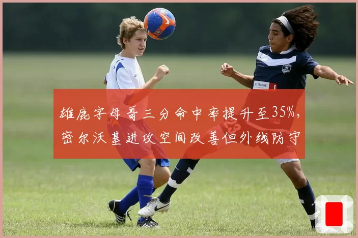 雄鹿字母哥三分命中率提升至35%，密尔沃基进攻空间改善但外线防守下滑