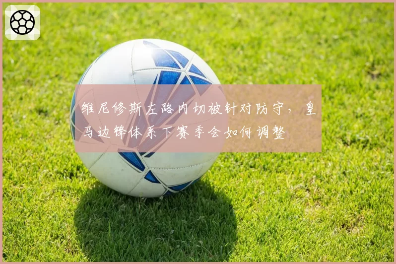 维尼修斯左路内切被针对防守,皇马边锋体系下赛季会如何调整