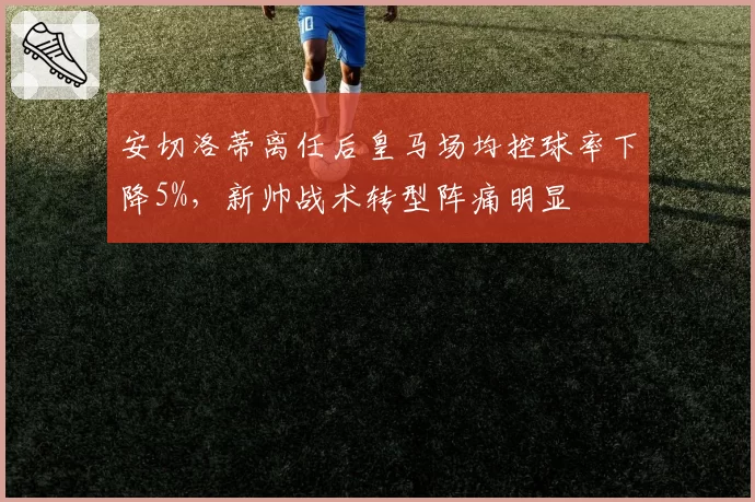 安切洛蒂离任后皇马场均控球率下降5%,新帅战术转型阵痛明显
