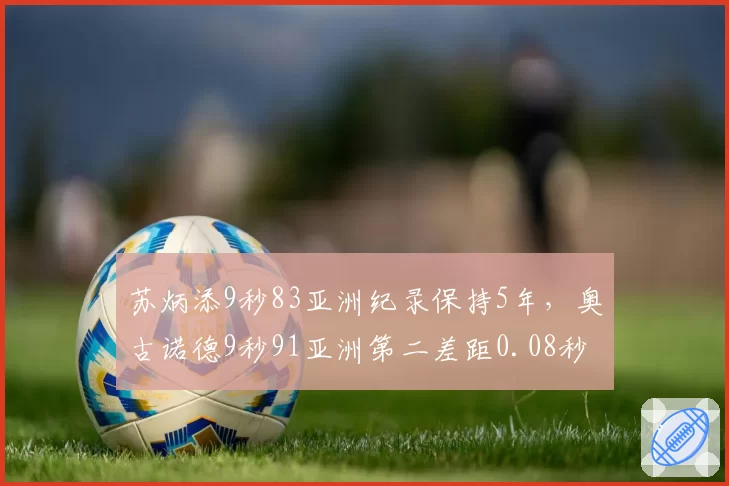 苏炳添9秒83亚洲纪录保持5年,奥古诺德9秒91亚洲第二差距0.08秒