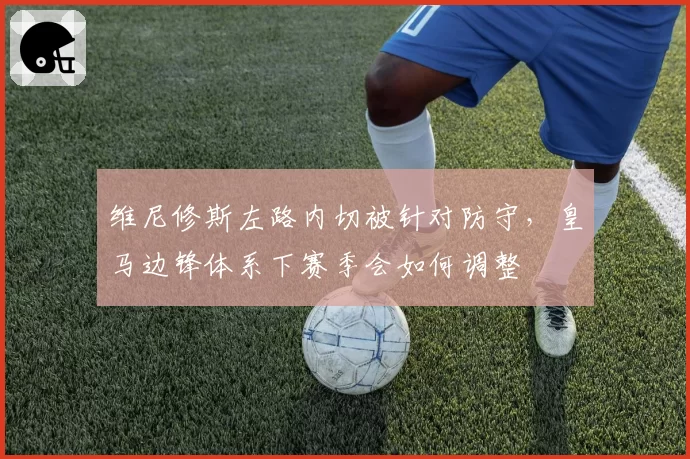 维尼修斯左路内切被针对防守,皇马边锋体系下赛季会如何调整