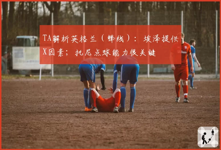 TA解析英格兰(锋线):埃泽提供X因素;托尼点球能力很关键