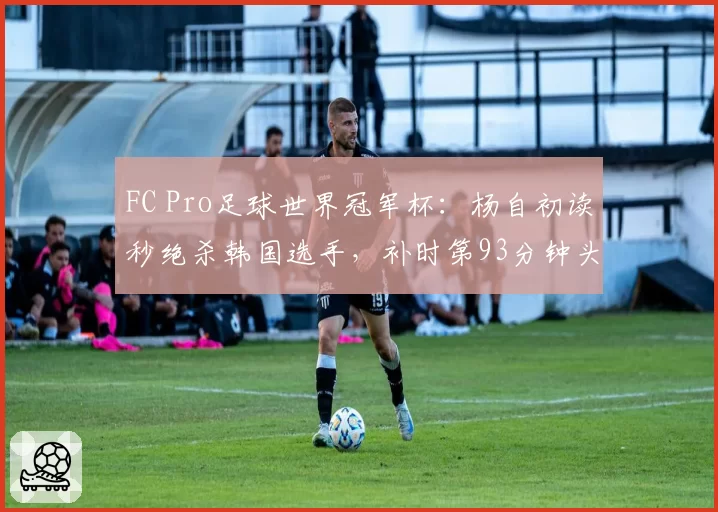 FC Pro足球世界冠军杯:杨自初读秒绝杀韩国选手,补时第93分钟头球破门