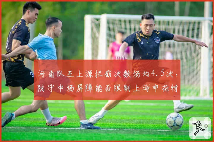 河南队王上源拦截次数场均4.5次，防守中场屏障能否限制上海申花特谢拉？