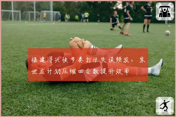 福建浔兴快节奏打法失误频发,朱世龙计划压缩回合数提升效率