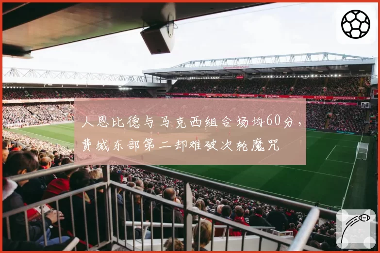 人恩比德与马克西组合场均60分，费城东部第二却难破次轮魔咒