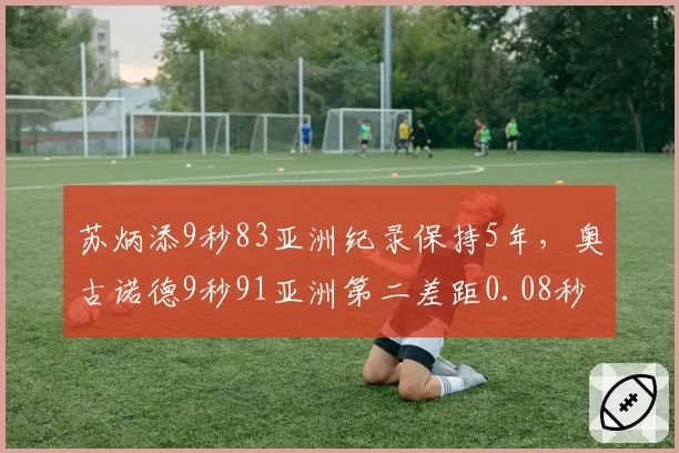 苏炳添9秒83亚洲纪录保持5年,奥古诺德9秒91亚洲第二差距0.08秒