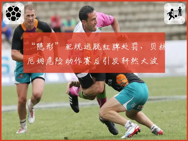 “隐形”犯规逃脱红牌处罚，贝林厄姆危险动作赛后引发轩然大波