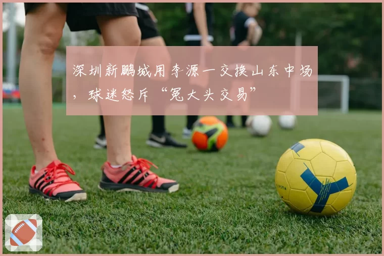 深圳新鹏城用李源一交换山东中场，球迷怒斥“冤大头交易”