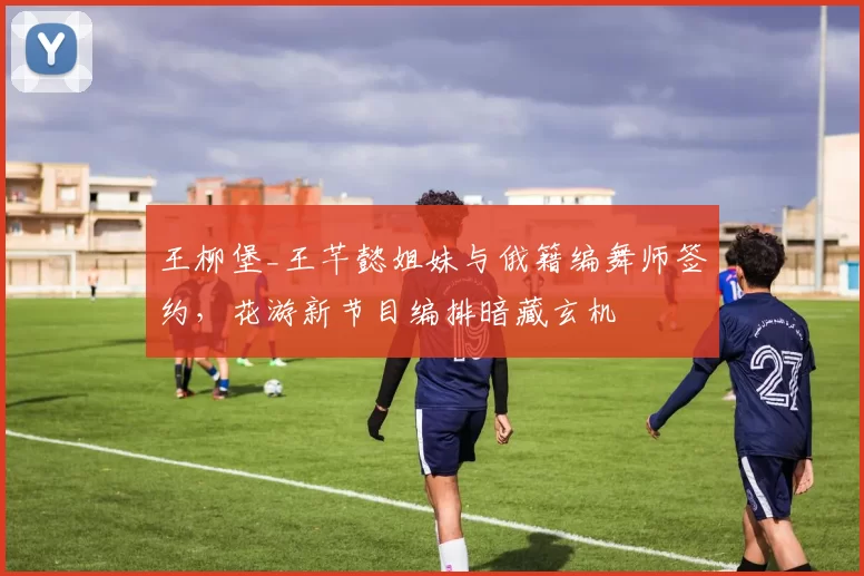 王柳堡_王芊懿姐妹与俄籍编舞师签约，花游新节目编排暗藏玄机