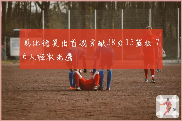 恩比德复出首战贡献38分15篮板 76人轻取老鹰